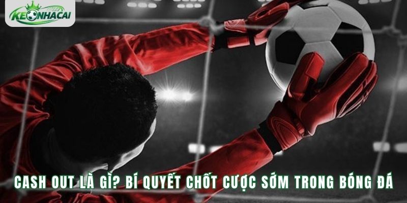 Cash Out Là Gì? Bí Quyết Chốt Cược Sớm Trong Bóng Đá
