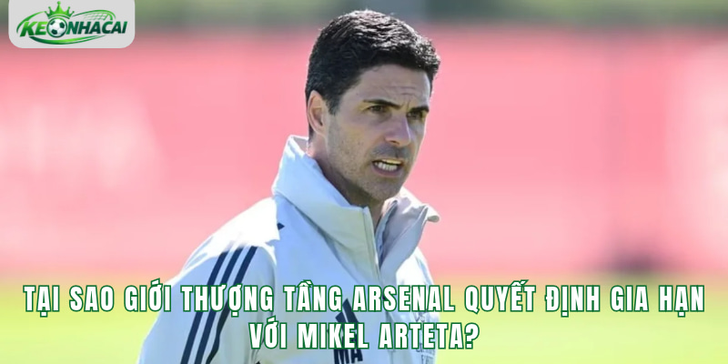 Tại sao giới thượng tầng Arsenal quyết định gia hạn với Mikel Arteta?